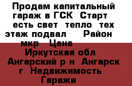 Продам капитальный гараж в ГСК “Старт“. есть свет, тепло, тех.этаж,подвал.  › Район ­ 17 мкр › Цена ­ 300 000 - Иркутская обл., Ангарский р-н, Ангарск г. Недвижимость » Гаражи   